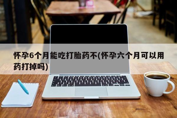 怀孕个月能不能用打胎药怀孕6个月能吃打胎药不(怀孕六个月可以用药打掉吗)