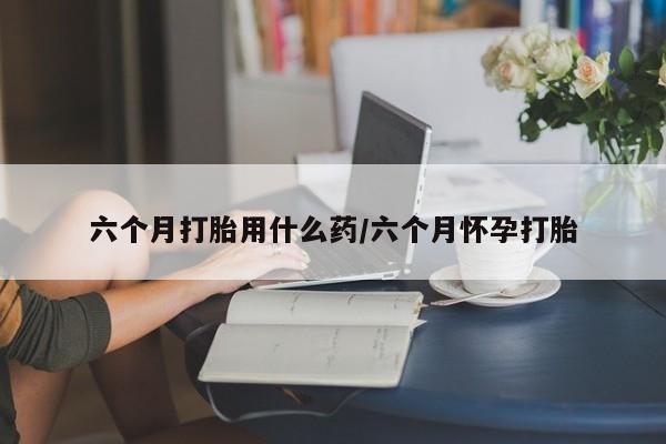怀孕个月能不能用打胎药六个月打胎用什么药/六个月怀孕打胎